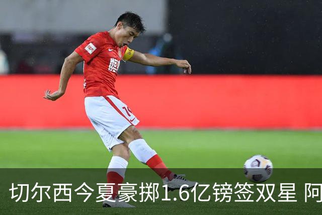 切尔西今夏豪掷1.6亿镑签双星 阿隆索亲解战术拼图