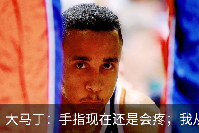 大马丁：手指现在还是会疼；我从未想过成为国家队的主角